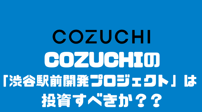 COZUCHIの「渋谷駅前開発プロジェクト」投資すべきか？？